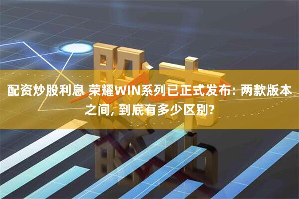 配资炒股利息 荣耀WIN系列已正式发布: 两款版本之间, 到底有多少区别?