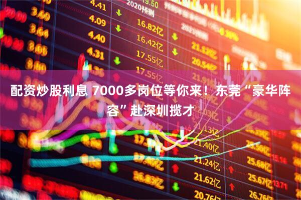 配资炒股利息 7000多岗位等你来！东莞“豪华阵容”赴深圳揽才