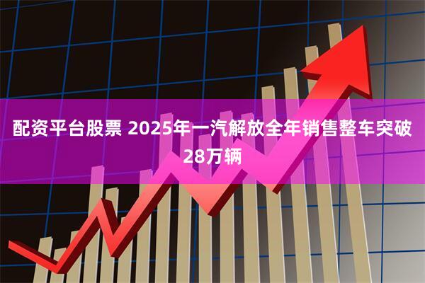 配资平台股票 2025年一汽解放全年销售整车突破28万辆