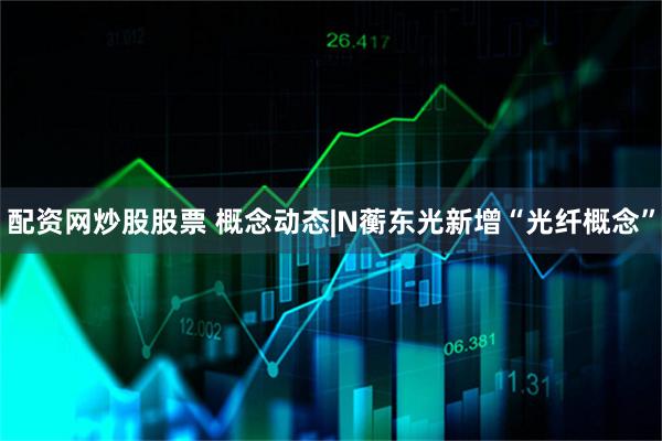 配资网炒股股票 概念动态|N蘅东光新增“光纤概念”