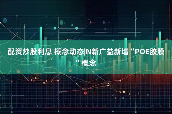配资炒股利息 概念动态|N新广益新增“POE胶膜”概念