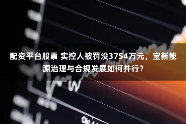 配资平台股票 实控人被罚没3754万元，宝新能源治理与合规发展如何并行？