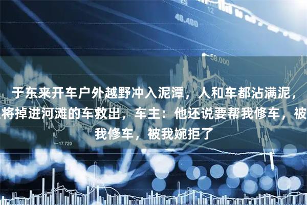 于东来开车户外越野冲入泥潭，人和车都沾满泥，还帮粉丝将掉进河滩的车救出，车主：他还说要帮我修车，被我婉拒了