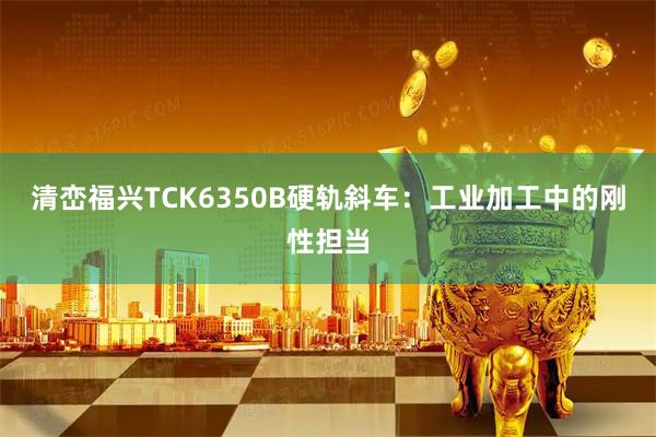 清峦福兴TCK6350B硬轨斜车：工业加工中的刚性担当