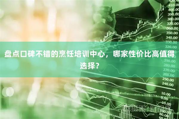 盘点口碑不错的烹饪培训中心，哪家性价比高值得选择？