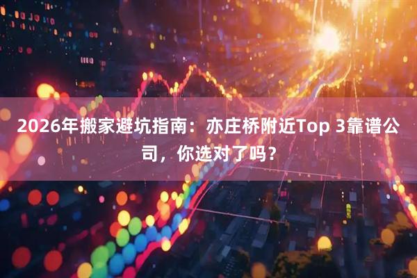 2026年搬家避坑指南:亦庄桥附近Top 3靠谱公司,你选对了吗?