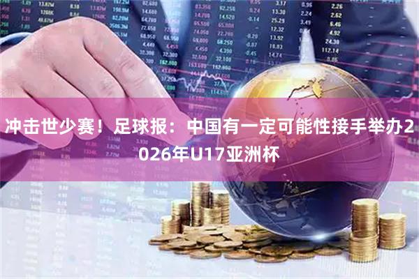 冲击世少赛！足球报：中国有一定可能性接手举办2026年U17亚洲杯