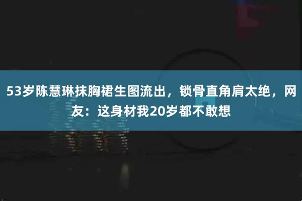 53岁陈慧琳抹胸裙生图流出，锁骨直角肩太绝，网友：这身材我20岁都不敢想