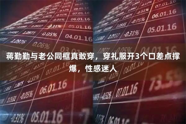 蒋勤勤与老公同框真敢穿，穿礼服开3个口差点撑爆，性感迷人