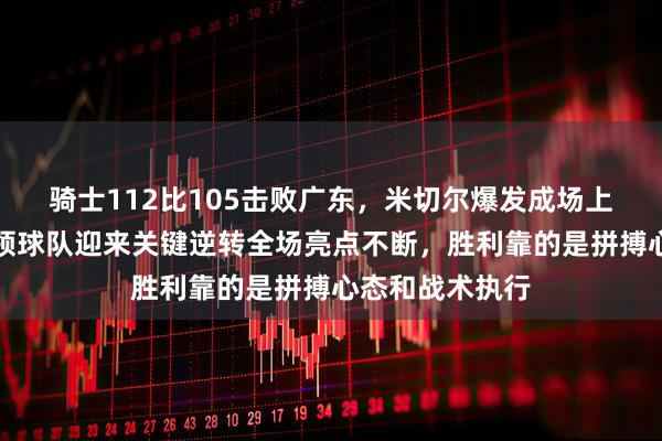 骑士112比105击败广东，米切尔爆发成场上最大英雄，带领球队迎来关键逆转全场亮点不断，胜利靠的是拼搏心态和战术执行