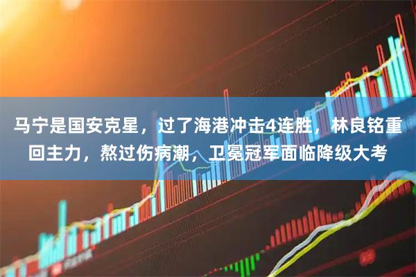 马宁是国安克星，过了海港冲击4连胜，林良铭重回主力，熬过伤病潮，卫冕冠军面临降级大考
