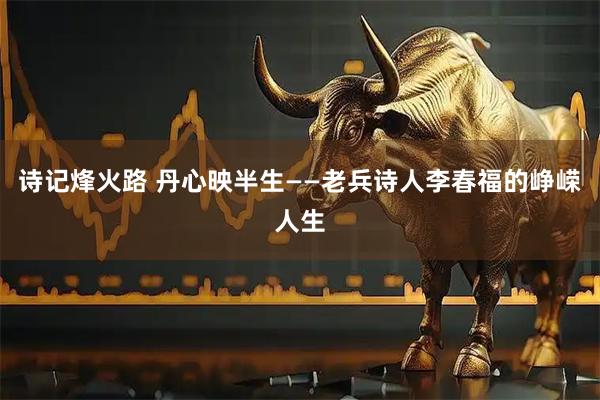 诗记烽火路 丹心映半生——老兵诗人李春福的峥嵘人生