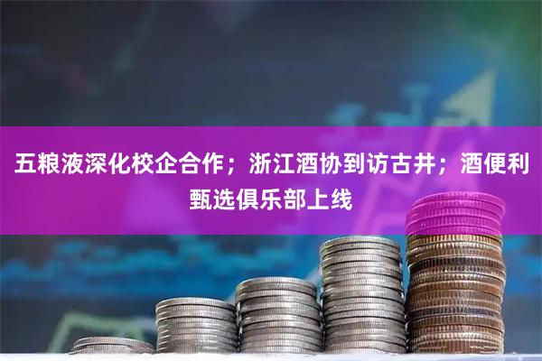 五粮液深化校企合作；浙江酒协到访古井；酒便利甄选俱乐部上线