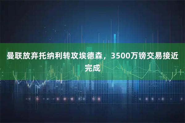 曼联放弃托纳利转攻埃德森，3500万镑交易接近完成
