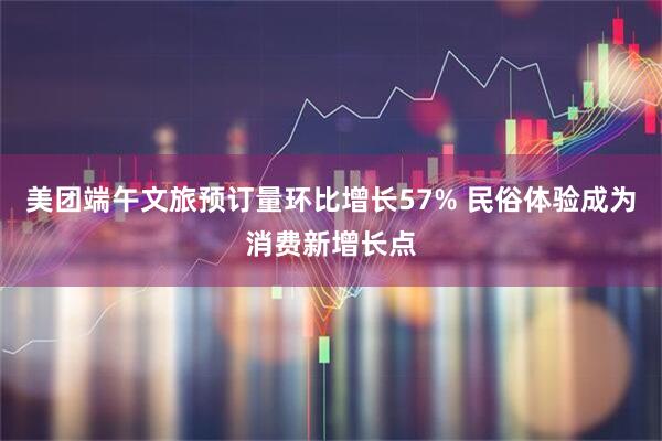 美团端午文旅预订量环比增长57% 民俗体验成为消费新增长点