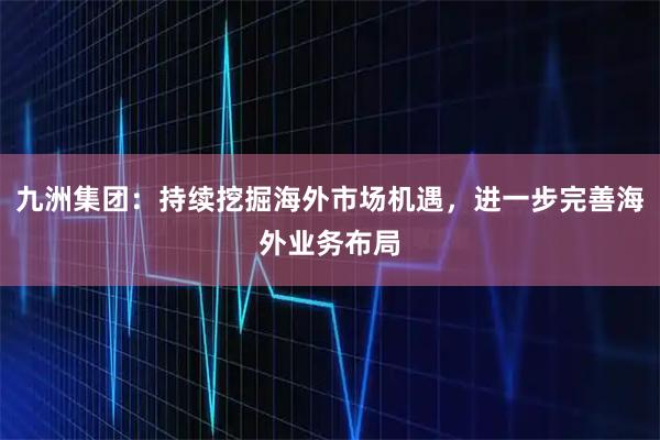 九洲集团：持续挖掘海外市场机遇，进一步完善海外业务布局