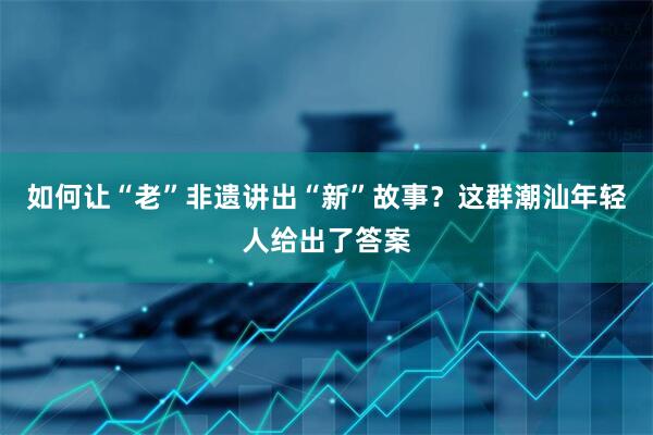 如何让“老”非遗讲出“新”故事？这群潮汕年轻人给出了答案