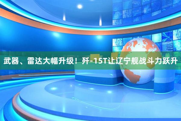 武器、雷达大幅升级！歼-15T让辽宁舰战斗力跃升