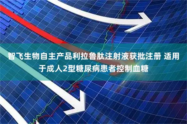智飞生物自主产品利拉鲁肽注射液获批注册 适用于成人2型糖尿病患者控制血糖