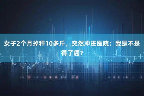 女子2个月掉秤10多斤，突然冲进医院：我是不是得了癌？