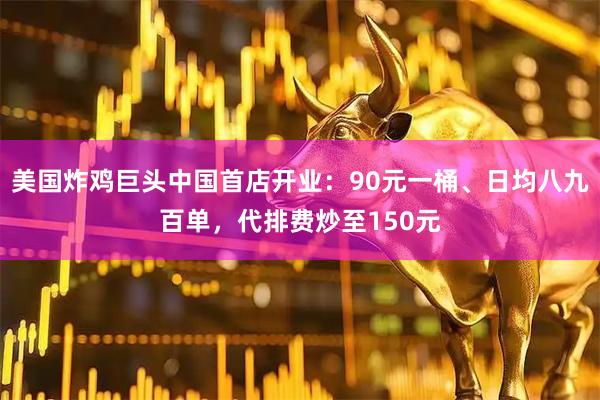 美国炸鸡巨头中国首店开业：90元一桶、日均八九百单，代排费炒至150元