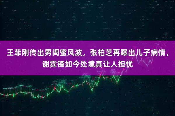 王菲刚传出男闺蜜风波，张柏芝再曝出儿子病情，谢霆锋如今处境真让人担忧
