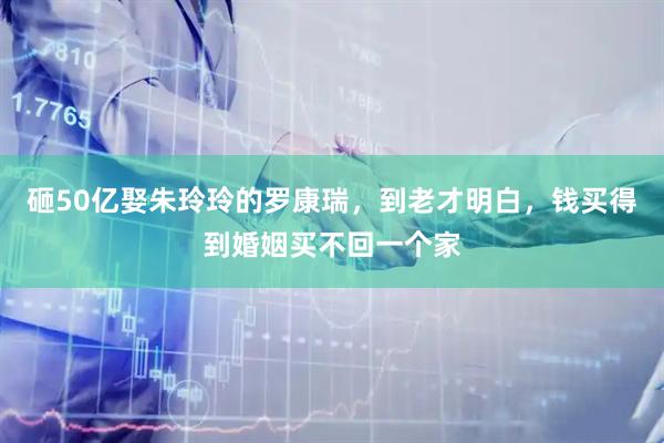 砸50亿娶朱玲玲的罗康瑞，到老才明白，钱买得到婚姻买不回一个家