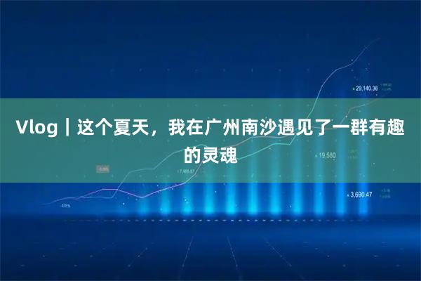 Vlog｜这个夏天，我在广州南沙遇见了一群有趣的灵魂